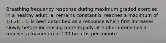 Breathing frequency response during maximum graded exercise in a healthy adult: a. remains constant b. reaches a maximum of 10-20 L c. is best described as a response which first increases slowly before increasing more rapidly at higher intensities d. reaches a maximum of 100 breaths per minute