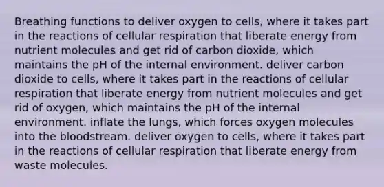 Breathing functions to deliver oxygen to cells, where it takes part in the reactions of <a href='https://www.questionai.com/knowledge/k1IqNYBAJw-cellular-respiration' class='anchor-knowledge'>cellular respiration</a> that liberate energy from nutrient molecules and get rid of carbon dioxide, which maintains the pH of <a href='https://www.questionai.com/knowledge/kgefNUXYNs-the-internal-environment' class='anchor-knowledge'>the internal environment</a>. deliver carbon dioxide to cells, where it takes part in the reactions of cellular respiration that liberate energy from nutrient molecules and get rid of oxygen, which maintains the pH of the internal environment. inflate the lungs, which forces oxygen molecules into <a href='https://www.questionai.com/knowledge/k7oXMfj7lk-the-blood' class='anchor-knowledge'>the blood</a>stream. deliver oxygen to cells, where it takes part in the reactions of cellular respiration that liberate energy from waste molecules.