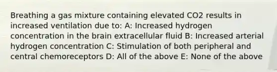 Breathing a gas mixture containing elevated CO2 results in increased ventilation due to: A: Increased hydrogen concentration in the brain extracellular fluid B: Increased arterial hydrogen concentration C: Stimulation of both peripheral and central chemoreceptors D: All of the above E: None of the above