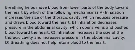 Breathing helps move blood from lower parts of the body toward the heart by which of the following mechanisms? A) Inhalation increases the size of the thoracic cavity, which reduces pressure and draws blood toward the heart. B) Inhalation decreases pressure in the abdominal cavity, which opens veins and pushes blood toward the heart. C) Inhalation increases the size of the thoracic cavity and increases pressure in the abdominal cavity. D) Breathing does not help return blood to the heart.