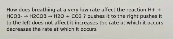 How does breathing at a very low rate affect the reaction H+ + HCO3- → H2CO3 → H2O + CO2 ? pushes it to the right pushes it to the left does not affect it increases the rate at which it occurs decreases the rate at which it occurs