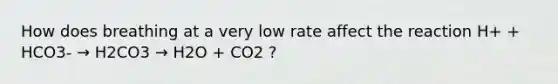 How does breathing at a very low rate affect the reaction H+ + HCO3- → H2CO3 → H2O + CO2 ?