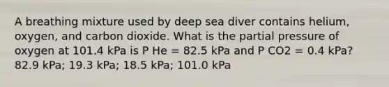 A breathing mixture used by deep sea diver contains helium, oxygen, and carbon dioxide. What is the partial pressure of oxygen at 101.4 kPa is P He = 82.5 kPa and P CO2 = 0.4 kPa? 82.9 kPa; 19.3 kPa; 18.5 kPa; 101.0 kPa