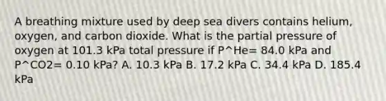 A breathing mixture used by deep sea divers contains helium, oxygen, and carbon dioxide. What is the partial pressure of oxygen at 101.3 kPa total pressure if P^He= 84.0 kPa and P^CO2= 0.10 kPa? A. 10.3 kPa B. 17.2 kPa C. 34.4 kPa D. 185.4 kPa