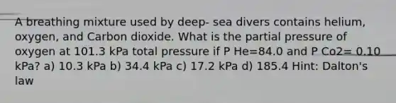 A breathing mixture used by deep- sea divers contains helium, oxygen, and Carbon dioxide. What is the partial pressure of oxygen at 101.3 kPa total pressure if P He=84.0 and P Co2= 0.10 kPa? a) 10.3 kPa b) 34.4 kPa c) 17.2 kPa d) 185.4 Hint: Dalton's law