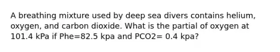 A breathing mixture used by deep sea divers contains helium, oxygen, and carbon dioxide. What is the partial of oxygen at 101.4 kPa if Phe=82.5 kpa and PCO2= 0.4 kpa?