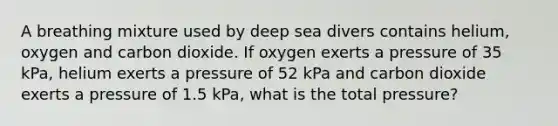 A breathing mixture used by deep sea divers contains helium, oxygen and carbon dioxide. If oxygen exerts a pressure of 35 kPa, helium exerts a pressure of 52 kPa and carbon dioxide exerts a pressure of 1.5 kPa, what is the total pressure?