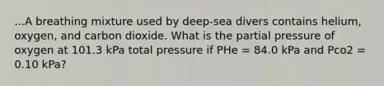 ...A breathing mixture used by deep-sea divers contains helium, oxygen, and carbon dioxide. What is the partial pressure of oxygen at 101.3 kPa total pressure if PHe = 84.0 kPa and Pco2 = 0.10 kPa?