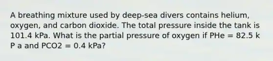 A breathing mixture used by deep-sea divers contains helium, oxygen, and carbon dioxide. The total pressure inside the tank is 101.4 kPa. What is the partial pressure of oxygen if PHe = 82.5 k P a and PCO2 = 0.4 kPa?