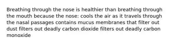 Breathing through the nose is healthier than breathing through the mouth because the nose: cools the air as it travels through the nasal passages contains mucus membranes that filter out dust filters out deadly carbon dioxide filters out deadly carbon monoxide