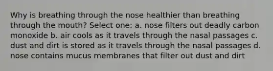 Why is breathing through the nose healthier than breathing through the mouth? Select one: a. nose filters out deadly carbon monoxide b. air cools as it travels through the nasal passages c. dust and dirt is stored as it travels through the nasal passages d. nose contains mucus membranes that filter out dust and dirt