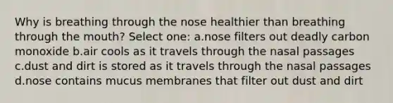 Why is breathing through the nose healthier than breathing through the mouth? Select one: a.nose filters out deadly carbon monoxide b.air cools as it travels through the nasal passages c.dust and dirt is stored as it travels through the nasal passages d.nose contains mucus membranes that filter out dust and dirt