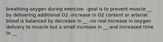 breathing oxygen during exercise: -goal is to prevent muscle __ by delivering additional O2 -increase in O2 content or arterial blood is balanced by decrease in __ -no real increase in oxygen delivery to muscle but a small increase in __ and increased time to __