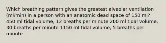 Which breathing pattern gives the greatest alveolar ventilation (ml/min) in a person with an anatomic dead space of 150 ml? 450 ml tidal volume, 12 breaths per minute 200 ml tidal volume, 30 breaths per minute 1150 ml tidal volume, 5 breaths per minute