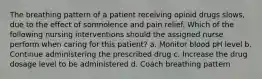 The breathing pattern of a patient receiving opioid drugs slows, due to the effect of somnolence and pain relief. Which of the following nursing interventions should the assigned nurse perform when caring for this patient? a. Monitor blood pH level b. Continue administering the prescribed drug c. Increase the drug dosage level to be administered d. Coach breathing pattern