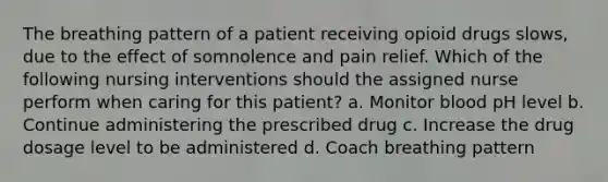 The breathing pattern of a patient receiving opioid drugs slows, due to the effect of somnolence and pain relief. Which of the following nursing interventions should the assigned nurse perform when caring for this patient? a. Monitor blood pH level b. Continue administering the prescribed drug c. Increase the drug dosage level to be administered d. Coach breathing pattern