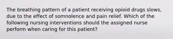 The breathing pattern of a patient receiving opioid drugs slows, due to the effect of somnolence and pain relief. Which of the following nursing interventions should the assigned nurse perform when caring for this patient?