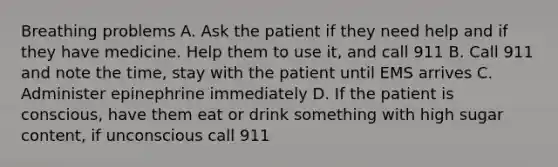 Breathing problems A. Ask the patient if they need help and if they have medicine. Help them to use it, and call 911 B. Call 911 and note the time, stay with the patient until EMS arrives C. Administer epinephrine immediately D. If the patient is conscious, have them eat or drink something with high sugar content, if unconscious call 911