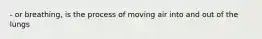 - or breathing, is the process of moving air into and out of the lungs