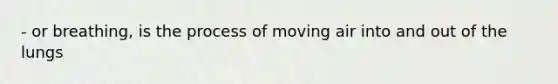 - or breathing, is the process of moving air into and out of the lungs