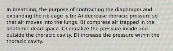 In breathing, the purpose of contracting the diaphragm and expanding the rib cage is to: A) decrease thoracic pressure so that air moves into the lungs. B) compress air trapped in the anatomic dead space. C) equalize the pressure inside and outside the thoracic cavity. D) increase the pressure within the thoracic cavity.