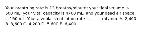 Your breathing rate is 12 breaths/minute; your tidal volume is 500 mL; your vital capacity is 4700 mL; and your dead air space is 150 mL. Your alveolar ventilation rate is _____ mL/min. A. 2,400 B. 3,600 C. 4,200 D. 5,600 E. 6,400