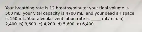 Your breathing rate is 12 breaths/minute; your tidal volume is 500 mL; your vital capacity is 4700 mL; and your dead air space is 150 mL. Your alveolar ventilation rate is _____ mL/min. a) 2,400. b) 3,600. c) 4,200. d) 5,600. e) 6,400.