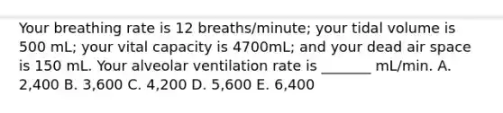 Your breathing rate is 12 breaths/minute; your tidal volume is 500 mL; your vital capacity is 4700mL; and your dead air space is 150 mL. Your alveolar ventilation rate is _______ mL/min. A. 2,400 B. 3,600 C. 4,200 D. 5,600 E. 6,400