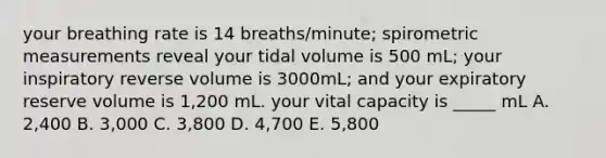 your breathing rate is 14 breaths/minute; spirometric measurements reveal your tidal volume is 500 mL; your inspiratory reverse volume is 3000mL; and your expiratory reserve volume is 1,200 mL. your vital capacity is _____ mL A. 2,400 B. 3,000 C. 3,800 D. 4,700 E. 5,800