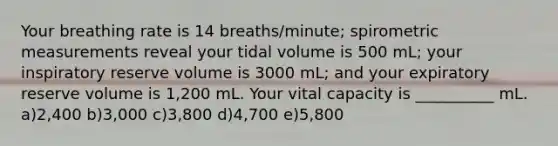 Your breathing rate is 14 breaths/minute; spirometric measurements reveal your tidal volume is 500 mL; your inspiratory reserve volume is 3000 mL; and your expiratory reserve volume is 1,200 mL. Your vital capacity is __________ mL. a)2,400 b)3,000 c)3,800 d)4,700 e)5,800