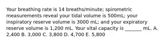 Your breathing rate is 14 breaths/minute; spirometric measurements reveal your tidal volume is 500mL; your inspiratory reserve volume is 3000 mL; and your expiratory reserve volume is 1,200 mL. Your vital capacity is _______ mL. A. 2,400 B. 3,000 C. 3,800 D. 4,700 E. 5,800