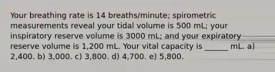 Your breathing rate is 14 breaths/minute; spirometric measurements reveal your tidal volume is 500 mL; your inspiratory reserve volume is 3000 mL; and your expiratory reserve volume is 1,200 mL. Your vital capacity is ______ mL. a) 2,400. b) 3,000. c) 3,800. d) 4,700. e) 5,800.