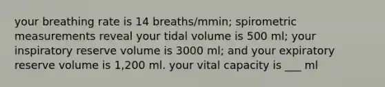 your breathing rate is 14 breaths/mmin; spirometric measurements reveal your tidal volume is 500 ml; your inspiratory reserve volume is 3000 ml; and your expiratory reserve volume is 1,200 ml. your vital capacity is ___ ml