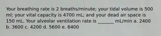 Your breathing rate is 2 breaths/minute; your tidal volume is 500 ml; your vital capacity is 4700 mL; and your dead air space is 150 mL. Your alveolar ventilation rate is _______ mL/min a. 2400 b. 3600 c. 4200 d. 5600 e. 6400