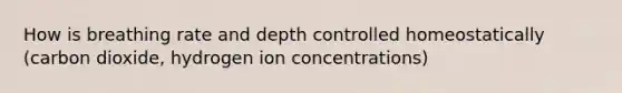 How is breathing rate and depth controlled homeostatically (carbon dioxide, hydrogen ion concentrations)