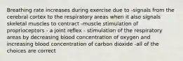 Breathing rate increases during exercise due to -signals from the cerebral cortex to the respiratory areas when it also signals skeletal muscles to contract -muscle stimulation of proprioceptors - a joint reflex - stimulation of the respiratory areas by decreasing blood concentration of oxygen and increasing blood concentration of carbon dioxide -all of the choices are correct