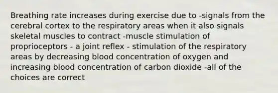 Breathing rate increases during exercise due to -signals from the cerebral cortex to the respiratory areas when it also signals skeletal muscles to contract -muscle stimulation of proprioceptors - a joint reflex - stimulation of the respiratory areas by decreasing blood concentration of oxygen and increasing blood concentration of carbon dioxide -all of the choices are correct