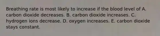 Breathing rate is most likely to increase if the blood level of A. carbon dioxide decreases. B. carbon dioxide increases. C. hydrogen ions decrease. D. oxygen increases. E. carbon dioxide stays constant.