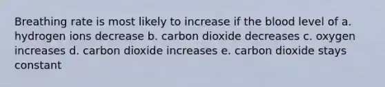 Breathing rate is most likely to increase if the blood level of a. hydrogen ions decrease b. carbon dioxide decreases c. oxygen increases d. carbon dioxide increases e. carbon dioxide stays constant