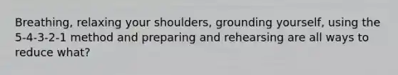 Breathing, relaxing your shoulders, grounding yourself, using the 5-4-3-2-1 method and preparing and rehearsing are all ways to reduce what?