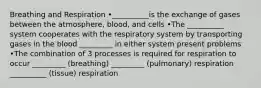 Breathing and Respiration •__________is the exchange of gases between the atmosphere, blood, and cells •The __________ system cooperates with the respiratory system by transporting gases in the blood _________ in either system present problems •The combination of 3 processes is required for respiration to occur _________ (breathing) _________ (pulmonary) respiration __________ (tissue) respiration