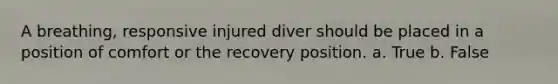 A breathing, responsive injured diver should be placed in a position of comfort or the recovery position. a. True b. False