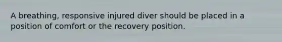 A breathing, responsive injured diver should be placed in a position of comfort or the recovery position.