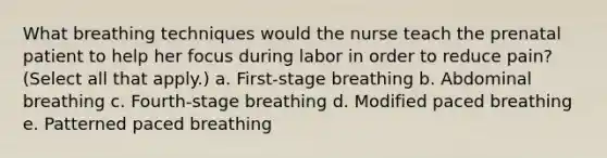 What breathing techniques would the nurse teach the prenatal patient to help her focus during labor in order to reduce pain? (Select all that apply.) a. First-stage breathing b. Abdominal breathing c. Fourth-stage breathing d. Modified paced breathing e. Patterned paced breathing