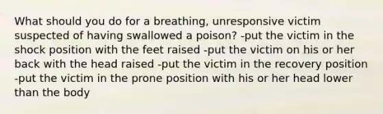 What should you do for a breathing, unresponsive victim suspected of having swallowed a poison? -put the victim in the shock position with the feet raised -put the victim on his or her back with the head raised -put the victim in the recovery position -put the victim in the prone position with his or her head lower than the body