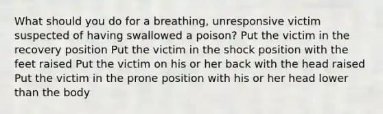 What should you do for a breathing, unresponsive victim suspected of having swallowed a poison? Put the victim in the recovery position Put the victim in the shock position with the feet raised Put the victim on his or her back with the head raised Put the victim in the prone position with his or her head lower than the body