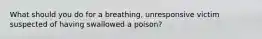 What should you do for a breathing, unresponsive victim suspected of having swallowed a poison?