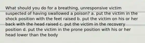 What should you do for a breathing, unresponsive victim suspected of having swallowed a poison? a. put the victim in the shock position with the feet raised b. put the victim on his or her back with the head raised c. put the victim in the recovery position d. put the victim in the prone position with his or her head lower than the body