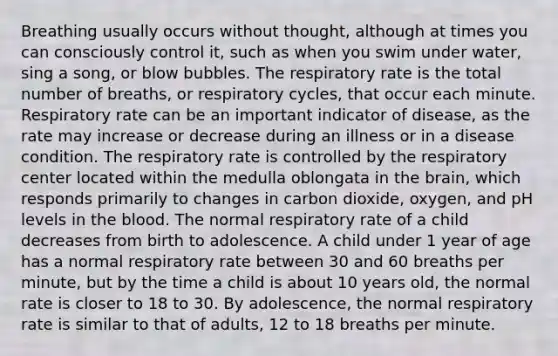 Breathing usually occurs without thought, although at times you can consciously control it, such as when you swim under water, sing a song, or blow bubbles. The respiratory rate is the total number of breaths, or respiratory cycles, that occur each minute. Respiratory rate can be an important indicator of disease, as the rate may increase or decrease during an illness or in a disease condition. The respiratory rate is controlled by the respiratory center located within the medulla oblongata in <a href='https://www.questionai.com/knowledge/kLMtJeqKp6-the-brain' class='anchor-knowledge'>the brain</a>, which responds primarily to changes in carbon dioxide, oxygen, and pH levels in <a href='https://www.questionai.com/knowledge/k7oXMfj7lk-the-blood' class='anchor-knowledge'>the blood</a>. The normal respiratory rate of a child decreases from birth to adolescence. A child under 1 year of age has a normal respiratory rate between 30 and 60 breaths per minute, but by the time a child is about 10 years old, the normal rate is closer to 18 to 30. By adolescence, the normal respiratory rate is similar to that of adults, 12 to 18 breaths per minute.