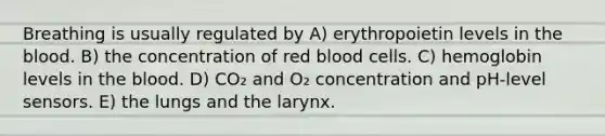 Breathing is usually regulated by A) erythropoietin levels in the blood. B) the concentration of red blood cells. C) hemoglobin levels in the blood. D) CO₂ and O₂ concentration and pH-level sensors. E) the lungs and the larynx.